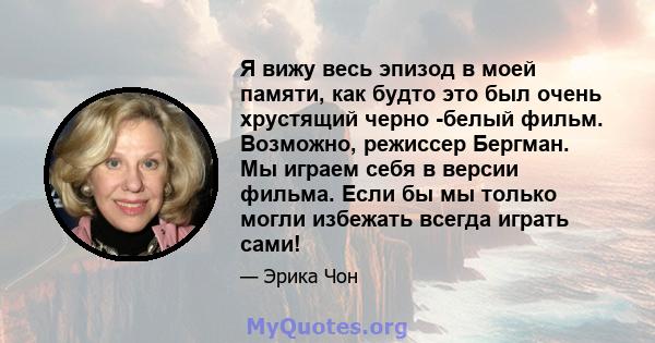 Я вижу весь эпизод в моей памяти, как будто это был очень хрустящий черно -белый фильм. Возможно, режиссер Бергман. Мы играем себя в версии фильма. Если бы мы только могли избежать всегда играть сами!