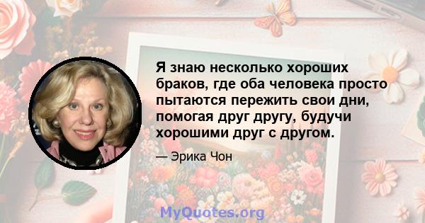 Я знаю несколько хороших браков, где оба человека просто пытаются пережить свои дни, помогая друг другу, будучи хорошими друг с другом.