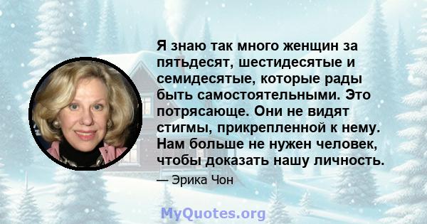 Я знаю так много женщин за пятьдесят, шестидесятые и семидесятые, которые рады быть самостоятельными. Это потрясающе. Они не видят стигмы, прикрепленной к нему. Нам больше не нужен человек, чтобы доказать нашу личность.