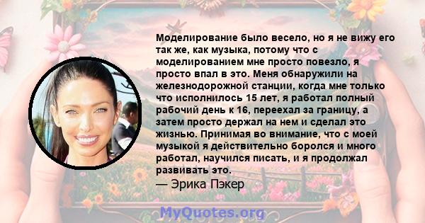 Моделирование было весело, но я не вижу его так же, как музыка, потому что с моделированием мне просто повезло, я просто впал в это. Меня обнаружили на железнодорожной станции, когда мне только что исполнилось 15 лет, я 