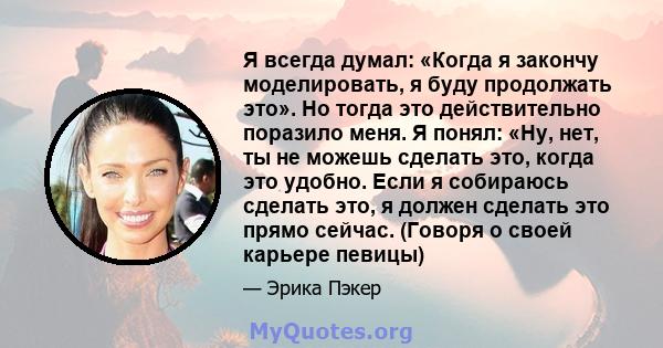 Я всегда думал: «Когда я закончу моделировать, я буду продолжать это». Но тогда это действительно поразило меня. Я понял: «Ну, нет, ты не можешь сделать это, когда это удобно. Если я собираюсь сделать это, я должен