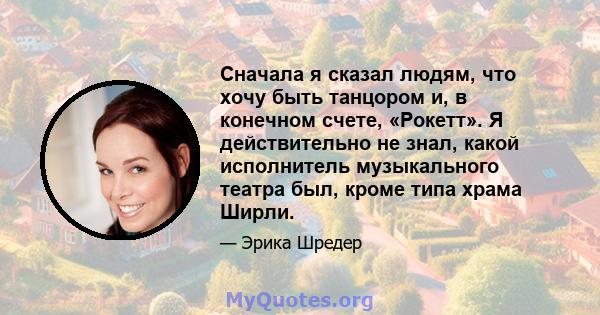 Сначала я сказал людям, что хочу быть танцором и, в конечном счете, «Рокетт». Я действительно не знал, какой исполнитель музыкального театра был, кроме типа храма Ширли.