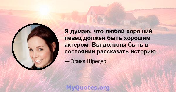 Я думаю, что любой хороший певец должен быть хорошим актером. Вы должны быть в состоянии рассказать историю.