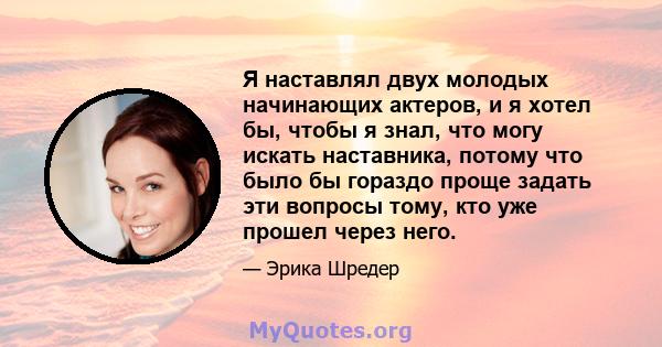 Я наставлял двух молодых начинающих актеров, и я хотел бы, чтобы я знал, что могу искать наставника, потому что было бы гораздо проще задать эти вопросы тому, кто уже прошел через него.