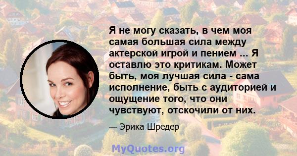 Я не могу сказать, в чем моя самая большая сила между актерской игрой и пением ... Я оставлю это критикам. Может быть, моя лучшая сила - сама исполнение, быть с аудиторией и ощущение того, что они чувствуют, отскочили