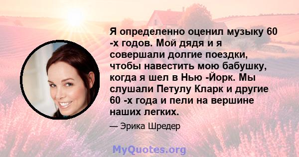 Я определенно оценил музыку 60 -х годов. Мой дядя и я совершали долгие поездки, чтобы навестить мою бабушку, когда я шел в Нью -Йорк. Мы слушали Петулу Кларк и другие 60 -х года и пели на вершине наших легких.