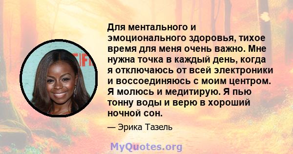 Для ментального и эмоционального здоровья, тихое время для меня очень важно. Мне нужна точка в каждый день, когда я отключаюсь от всей электроники и воссоединяюсь с моим центром. Я молюсь и медитирую. Я пью тонну воды и 