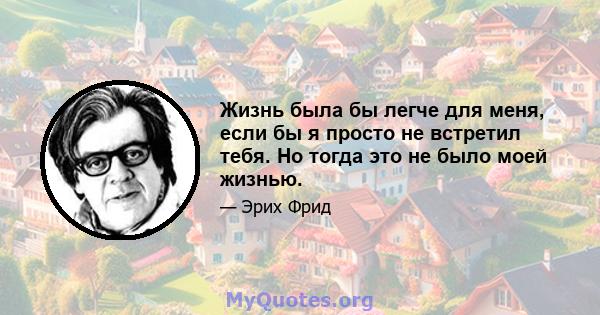 Жизнь была бы легче для меня, если бы я просто не встретил тебя. Но тогда это не было моей жизнью.