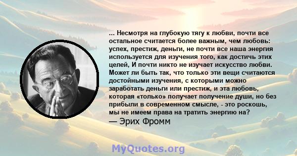 ... Несмотря на глубокую тягу к любви, почти все остальное считается более важным, чем любовь: успех, престиж, деньги, не почти все наша энергия используется для изучения того, как достичь этих целей, И почти никто не