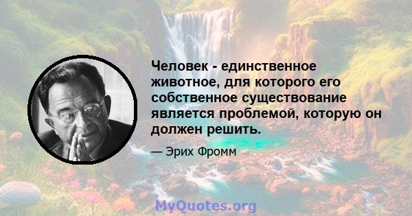 Человек - единственное животное, для которого его собственное существование является проблемой, которую он должен решить.