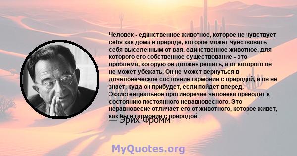 Человек - единственное животное, которое не чувствует себя как дома в природе, которое может чувствовать себя выселенным от рая, единственное животное, для которого его собственное существование - это проблема, которую