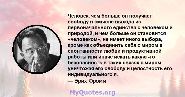 Человек, чем больше он получает свободу в смысле выхода из первоначального единства с человеком и природой, и чем больше он становится «человеком», не имеет иного выбора, кроме как объединить себя с миром в спонтанности 