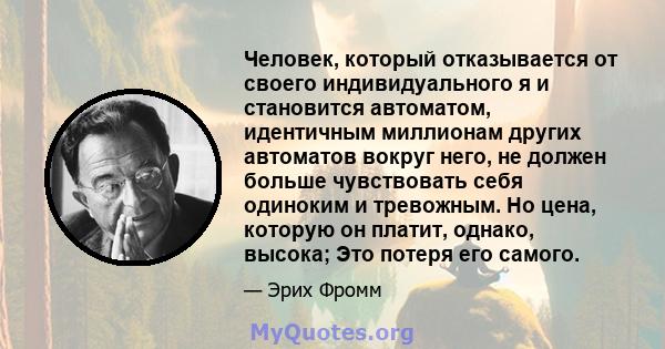 Человек, который отказывается от своего индивидуального я и становится автоматом, идентичным миллионам других автоматов вокруг него, не должен больше чувствовать себя одиноким и тревожным. Но цена, которую он платит,