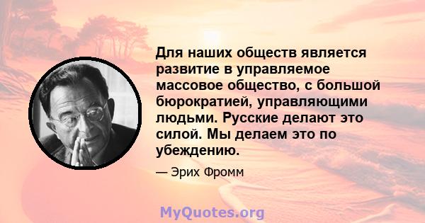 Для наших обществ является развитие в управляемое массовое общество, с большой бюрократией, управляющими людьми. Русские делают это силой. Мы делаем это по убеждению.