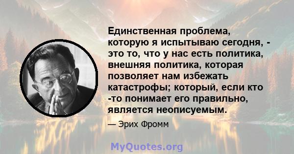 Единственная проблема, которую я испытываю сегодня, - это то, что у нас есть политика, внешняя политика, которая позволяет нам избежать катастрофы; который, если кто -то понимает его правильно, является неописуемым.