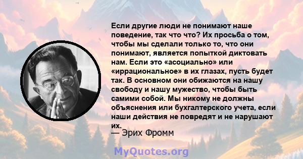 Если другие люди не понимают наше поведение, так что что? Их просьба о том, чтобы мы сделали только то, что они понимают, является попыткой диктовать нам. Если это «асоциально» или «иррациональное» в их глазах, пусть