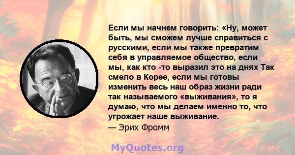 Если мы начнем говорить: «Ну, может быть, мы сможем лучше справиться с русскими, если мы также превратим себя в управляемое общество, если мы, как кто -то выразил это на днях Так смело в Корее, если мы готовы изменить