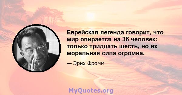 Еврейская легенда говорит, что мир опирается на 36 человек: только тридцать шесть, но их моральная сила огромна.