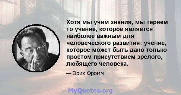 Хотя мы учим знания, мы теряем то учение, которое является наиболее важным для человеческого развития: учение, которое может быть дано только простом присутствием зрелого, любящего человека.