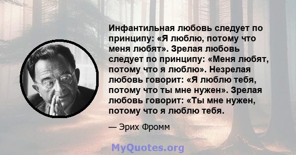 Инфантильная любовь следует по принципу: «Я люблю, потому что меня любят». Зрелая любовь следует по принципу: «Меня любят, потому что я люблю». Незрелая любовь говорит: «Я люблю тебя, потому что ты мне нужен». Зрелая