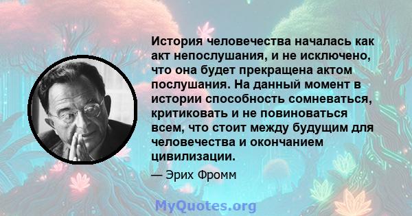 История человечества началась как акт непослушания, и не исключено, что она будет прекращена актом послушания. На данный момент в истории способность сомневаться, критиковать и не повиноваться всем, что стоит между