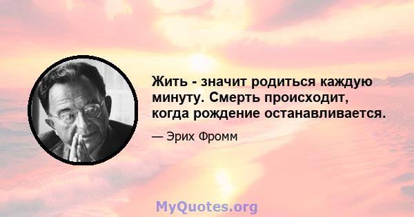 Жить - значит родиться каждую минуту. Смерть происходит, когда рождение останавливается.