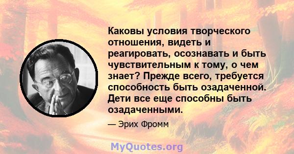 Каковы условия творческого отношения, видеть и реагировать, осознавать и быть чувствительным к тому, о чем знает? Прежде всего, требуется способность быть озадаченной. Дети все еще способны быть озадаченными.