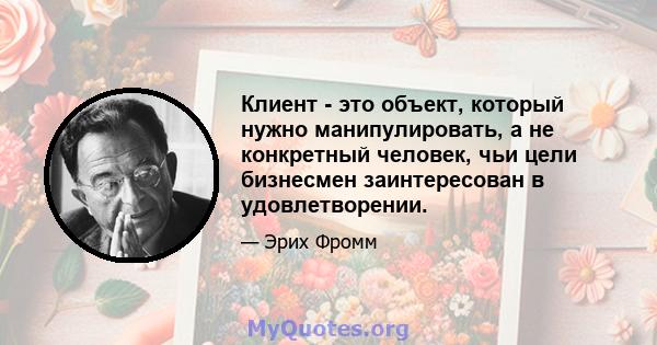 Клиент - это объект, который нужно манипулировать, а не конкретный человек, чьи цели бизнесмен заинтересован в удовлетворении.