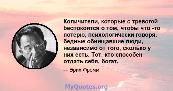 Количители, которые с тревогой беспокоится о том, чтобы что -то потерю, психологически говоря, бедные обнищавшие люди, независимо от того, сколько у них есть. Тот, кто способен отдать себя, богат.