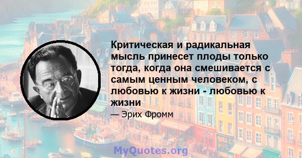 Критическая и радикальная мысль принесет плоды только тогда, когда она смешивается с самым ценным человеком, с любовью к жизни - любовью к жизни