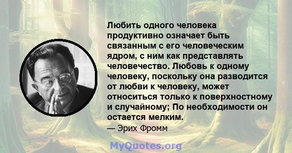 Любить одного человека продуктивно означает быть связанным с его человеческим ядром, с ним как представлять человечество. Любовь к одному человеку, поскольку она разводится от любви к человеку, может относиться только к 