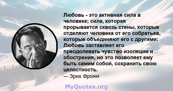 Любовь - это активная сила в человеке; сила, которая прорывается сквозь стены, которые отделяют человека от его собратьев, которые объединяют его с другими; Любовь заставляет его преодолевать чувство изоляции и