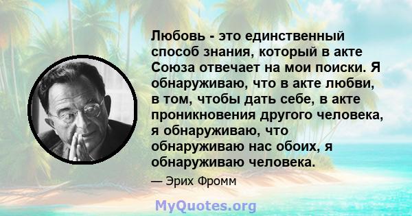 Любовь - это единственный способ знания, который в акте Союза отвечает на мои поиски. Я обнаруживаю, что в акте любви, в том, чтобы дать себе, в акте проникновения другого человека, я обнаруживаю, что обнаруживаю нас