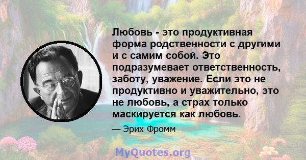 Любовь - это продуктивная форма родственности с другими и с самим собой. Это подразумевает ответственность, заботу, уважение. Если это не продуктивно и уважительно, это не любовь, а страх только маскируется как любовь.