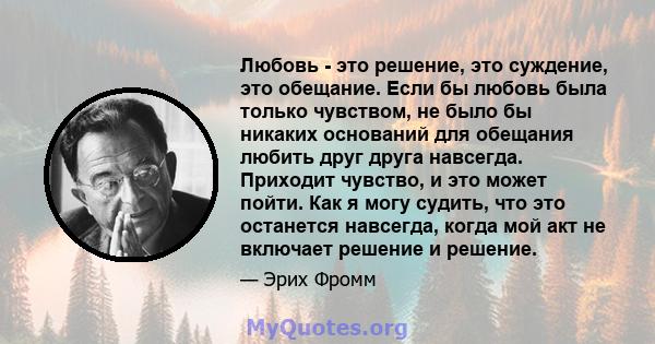 Любовь - это решение, это суждение, это обещание. Если бы любовь была только чувством, не было бы никаких оснований для обещания любить друг друга навсегда. Приходит чувство, и это может пойти. Как я могу судить, что