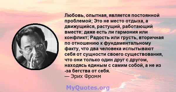 Любовь, опытная, является постоянной проблемой; Это не место отдыха, а движущийся, растущий, работающий вместе; даже есть ли гармония или конфликт; Радость или грусть, вторичная по отношению к фундаментальному факту,