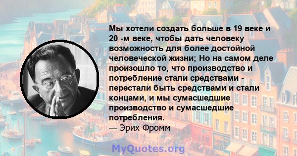 Мы хотели создать больше в 19 веке и 20 -м веке, чтобы дать человеку возможность для более достойной человеческой жизни; Но на самом деле произошло то, что производство и потребление стали средствами - перестали быть