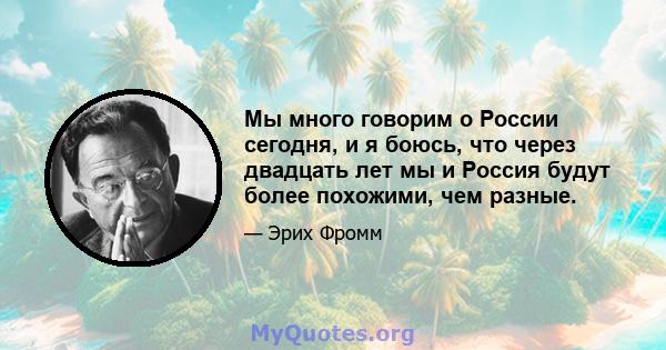 Мы много говорим о России сегодня, и я боюсь, что через двадцать лет мы и Россия будут более похожими, чем разные.