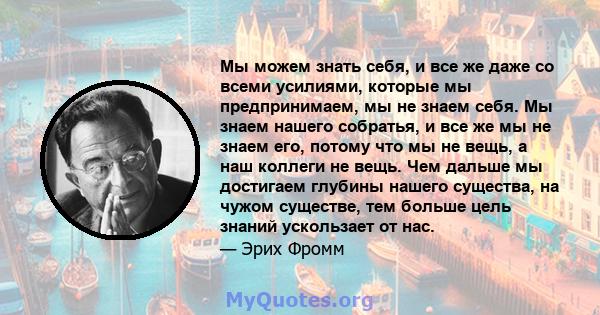 Мы можем знать себя, и все же даже со всеми усилиями, которые мы предпринимаем, мы не знаем себя. Мы знаем нашего собратья, и все же мы не знаем его, потому что мы не вещь, а наш коллеги не вещь. Чем дальше мы достигаем 