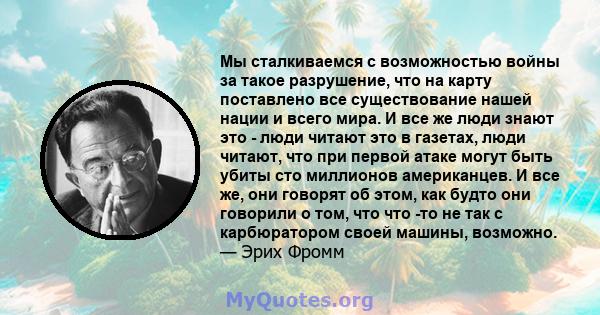 Мы сталкиваемся с возможностью войны за такое разрушение, что на карту поставлено все существование нашей нации и всего мира. И все же люди знают это - люди читают это в газетах, люди читают, что при первой атаке могут