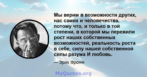 Мы верим в возможности других, нас самих и человечества, потому что, и только в той степени, в которой мы пережили рост наших собственных возможностей, реальность роста в себе, силу нашей собственной силы разума И