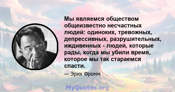 Мы являемся обществом общеизвестно несчастных людей: одиноких, тревожных, депрессивных, разрушительных, иждивенных - людей, которые рады, когда мы убили время, которое мы так стараемся спасти.