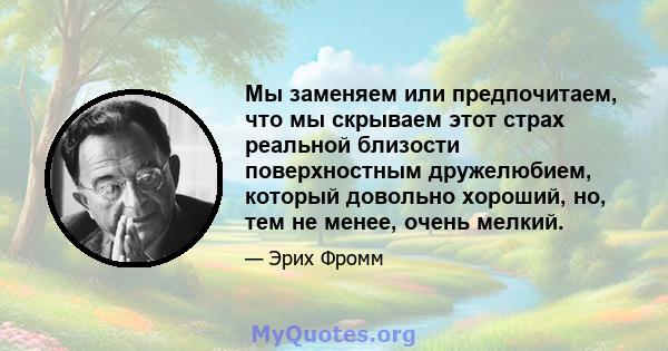 Мы заменяем или предпочитаем, что мы скрываем этот страх реальной близости поверхностным дружелюбием, который довольно хороший, но, тем не менее, очень мелкий.