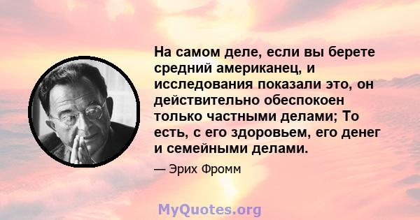 На самом деле, если вы берете средний американец, и исследования показали это, он действительно обеспокоен только частными делами; То есть, с его здоровьем, его денег и семейными делами.