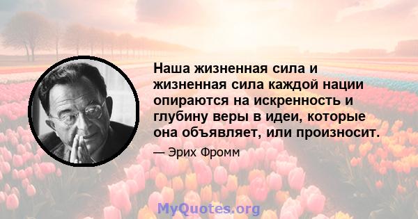 Наша жизненная сила и жизненная сила каждой нации опираются на искренность и глубину веры в идеи, которые она объявляет, или произносит.