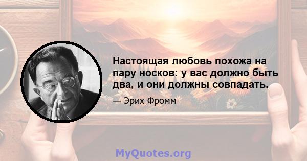 Настоящая любовь похожа на пару носков: у вас должно быть два, и они должны совпадать.