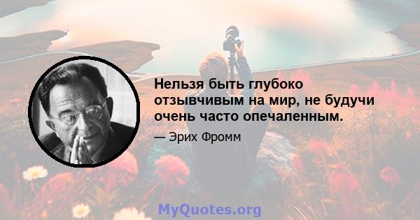 Нельзя быть глубоко отзывчивым на мир, не будучи очень часто опечаленным.