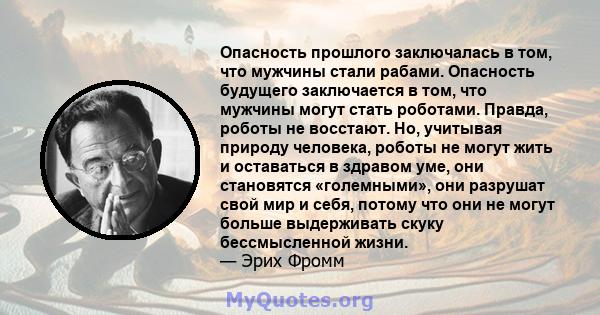 Опасность прошлого заключалась в том, что мужчины стали рабами. Опасность будущего заключается в том, что мужчины могут стать роботами. Правда, роботы не восстают. Но, учитывая природу человека, роботы не могут жить и