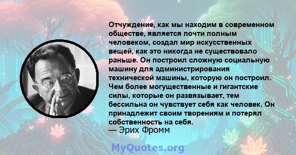 Отчуждение, как мы находим в современном обществе, является почти полным человеком, создал мир искусственных вещей, как это никогда не существовало раньше. Он построил сложную социальную машину для администрирования