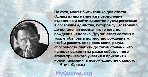 По сути, может быть только два ответа. Одним из них является преодоление отделения и найти единство путем регрессии в состояние единства, которое существовало до появления осознания, то есть до рождения человека. Другой 